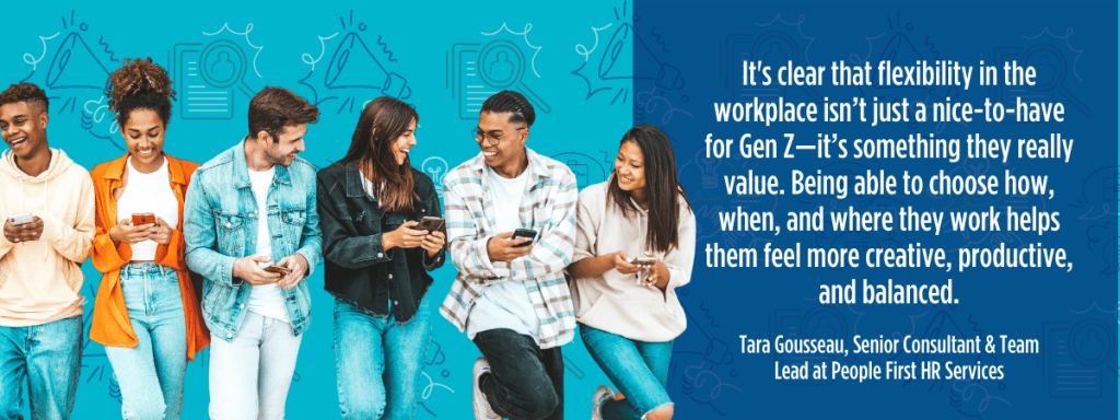 Gen Z workers talking and laughing while holding phones. Image is placed beside the pull quote: "In speaking with candidates, it's clear that flexibility in the workplace isn’t just a nice-to-have for Gen Z—it’s something they really value. Being able to choose how, when, and where they work helps them feel more creative, productive, and balanced. When companies offer that flexibility, it allows Gen Z to show up as their best selves, leading to more engagement and fresh, innovative ideas."

– Tara Gousseau, Senior Consultant & Team Lead at People First HR Services